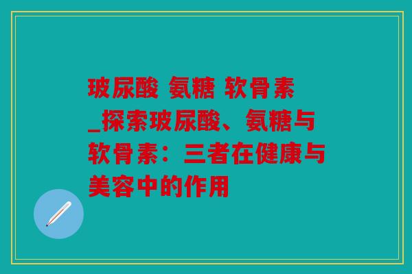 玻尿酸 氨糖 软骨素_探索玻尿酸、氨糖与软骨素：三者在健康与美容中的作用
