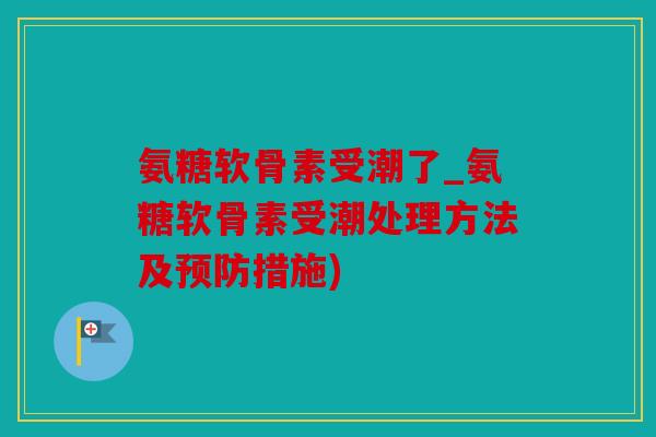 氨糖软骨素受潮了_氨糖软骨素受潮处理方法及预防措施)