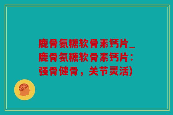 鹿骨氨糖软骨素钙片_鹿骨氨糖软骨素钙片：强骨健骨，关节灵活)