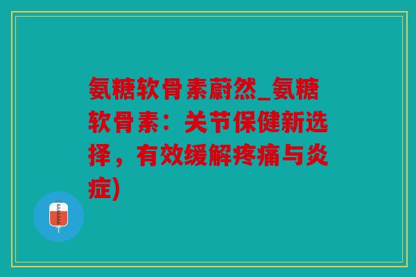 氨糖软骨素蔚然_氨糖软骨素：关节保健新选择，有效缓解疼痛与炎症)