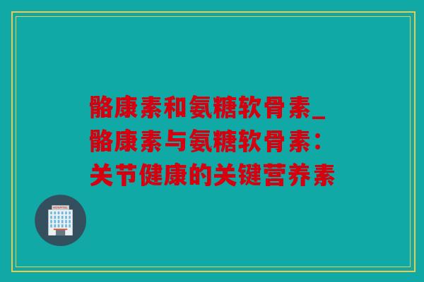 骼康素和氨糖软骨素_骼康素与氨糖软骨素：关节健康的关键营养素