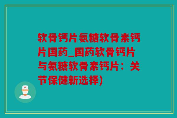 软骨钙片氨糖软骨素钙片国药_国药软骨钙片与氨糖软骨素钙片：关节保健新选择)