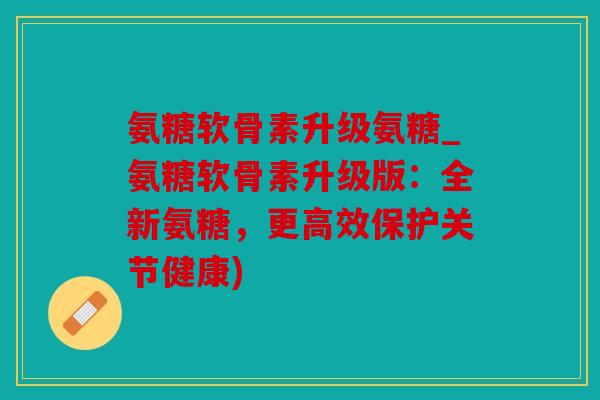 氨糖软骨素升级氨糖_氨糖软骨素升级版：全新氨糖，更高效保护关节健康)