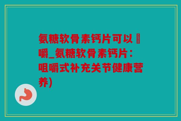 氨糖软骨素钙片可以唨嚼_氨糖软骨素钙片：咀嚼式补充关节健康营养)