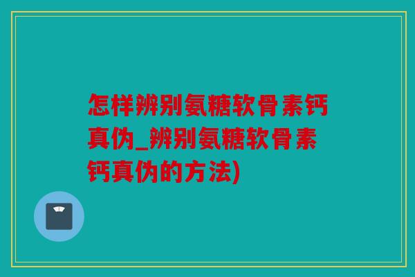 怎样辨别氨糖软骨素钙真伪_辨别氨糖软骨素钙真伪的方法)