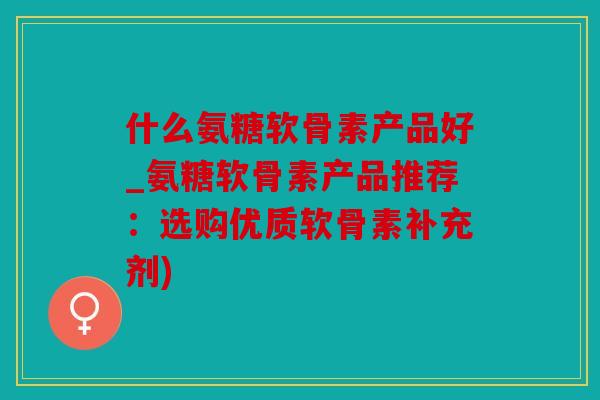 什么氨糖软骨素产品好_氨糖软骨素产品推荐：选购优质软骨素补充剂)