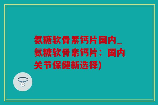 氨糖软骨素钙片国内_氨糖软骨素钙片：国内关节保健新选择)