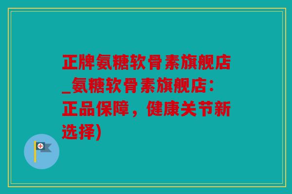 正牌氨糖软骨素旗舰店_氨糖软骨素旗舰店：正品保障，健康关节新选择)