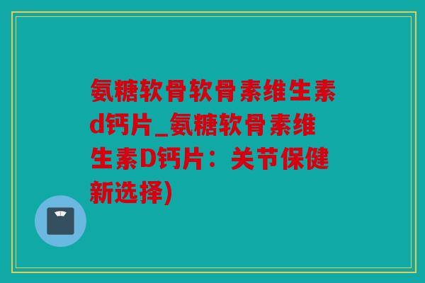 氨糖软骨软骨素维生素d钙片_氨糖软骨素维生素D钙片：关节保健新选择)
