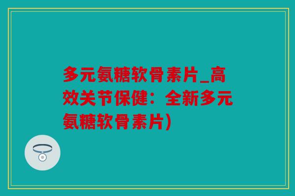 多元氨糖软骨素片_高效关节保健：全新多元氨糖软骨素片)