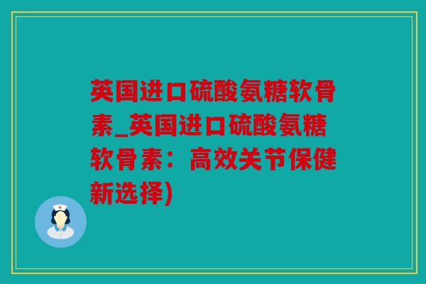 英国进口硫酸氨糖软骨素_英国进口硫酸氨糖软骨素：高效关节保健新选择)