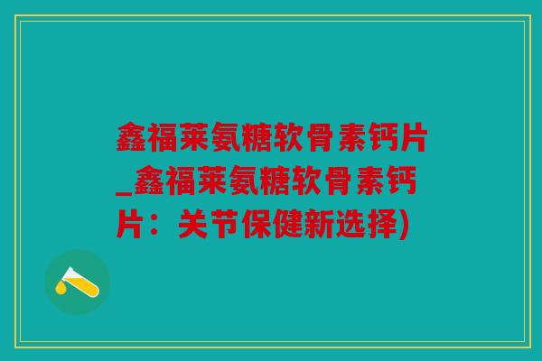 鑫福莱氨糖软骨素钙片_鑫福莱氨糖软骨素钙片：关节保健新选择)