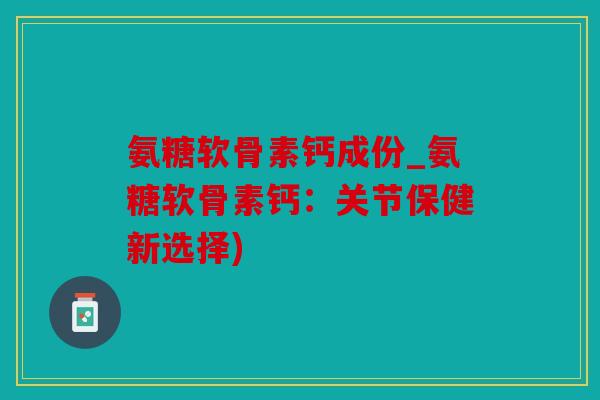 氨糖软骨素钙成份_氨糖软骨素钙：关节保健新选择)