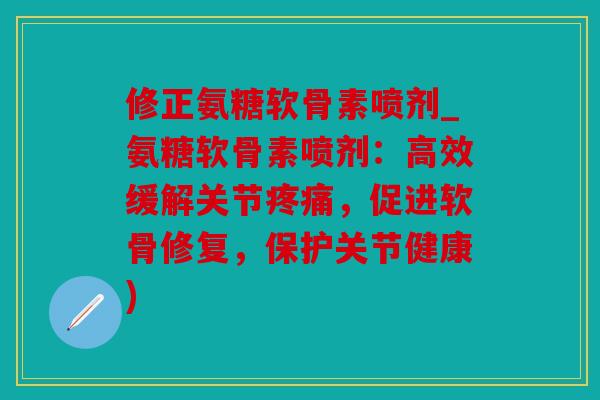 修正氨糖软骨素喷剂_氨糖软骨素喷剂：高效缓解关节疼痛，促进软骨修复，保护关节健康)