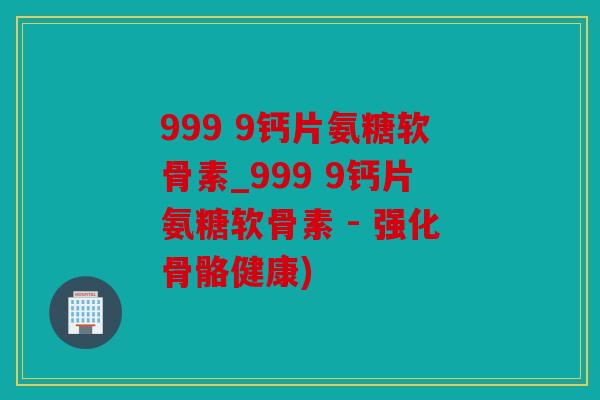 999 9钙片氨糖软骨素_999 9钙片氨糖软骨素 - 强化骨骼健康)