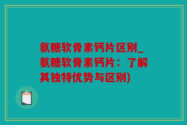 氨糖软骨素钙片区别_氨糖软骨素钙片：了解其独特优势与区别)