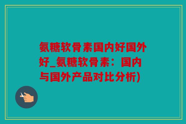 氨糖软骨素国内好国外好_氨糖软骨素：国内与国外产品对比分析)