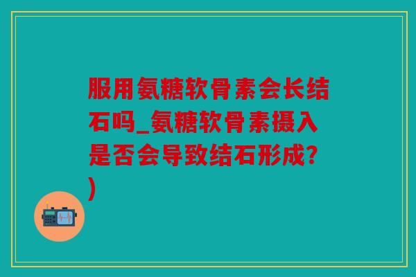 服用氨糖软骨素会长结石吗_氨糖软骨素摄入是否会导致结石形成？)