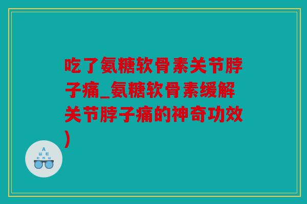 吃了氨糖软骨素关节脖子痛_氨糖软骨素缓解关节脖子痛的神奇功效)