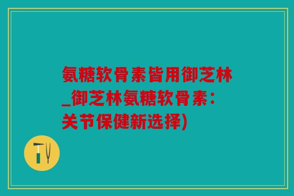 氨糖软骨素皆用御芝林_御芝林氨糖软骨素：关节保健新选择)