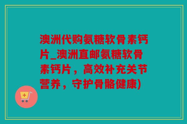 澳洲代购氨糖软骨素钙片_澳洲直邮氨糖软骨素钙片，高效补充关节营养，守护骨骼健康)