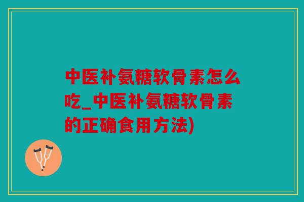 中医补氨糖软骨素怎么吃_中医补氨糖软骨素的正确食用方法)