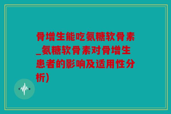 骨增生能吃氨糖软骨素_氨糖软骨素对骨增生患者的影响及适用性分析)