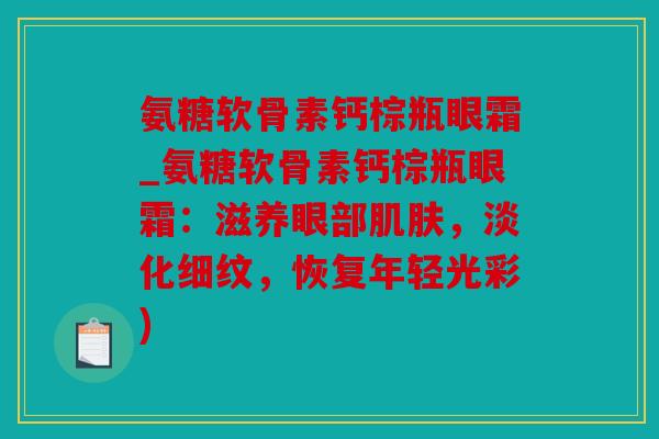 氨糖软骨素钙棕瓶眼霜_氨糖软骨素钙棕瓶眼霜：滋养眼部肌肤，淡化细纹，恢复年轻光彩)