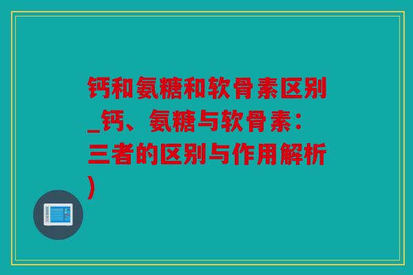 钙和氨糖和软骨素区别_钙、氨糖与软骨素：三者的区别与作用解析)