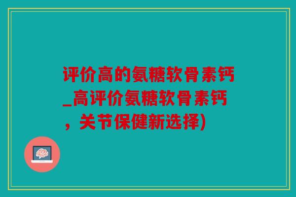 评价高的氨糖软骨素钙_高评价氨糖软骨素钙，关节保健新选择)