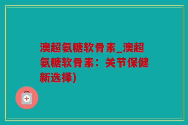 澳超氨糖软骨素_澳超氨糖软骨素：关节保健新选择)