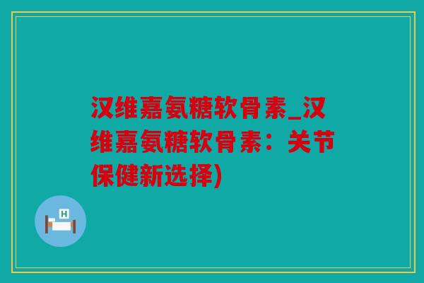 汉维嘉氨糖软骨素_汉维嘉氨糖软骨素：关节保健新选择)
