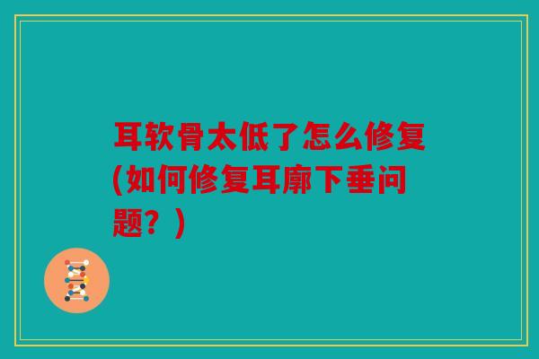 耳软骨太低了怎么修复(如何修复耳廓下垂问题？)