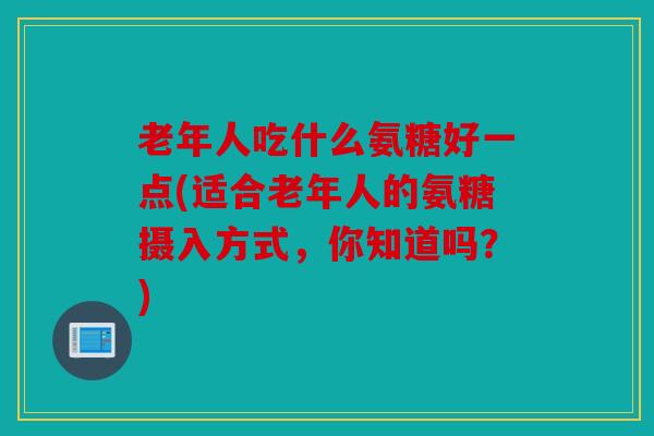 老年人吃什么氨糖好一点(适合老年人的氨糖摄入方式，你知道吗？)