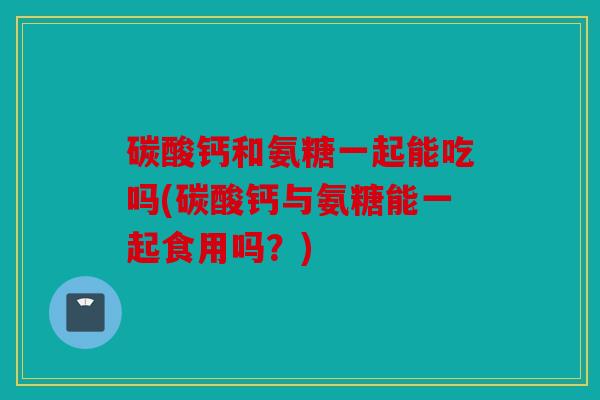 碳酸钙和氨糖一起能吃吗(碳酸钙与氨糖能一起食用吗？)
