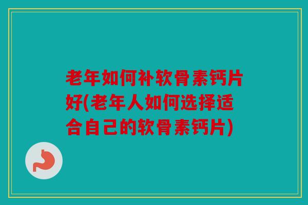 老年如何补软骨素钙片好(老年人如何选择适合自己的软骨素钙片)