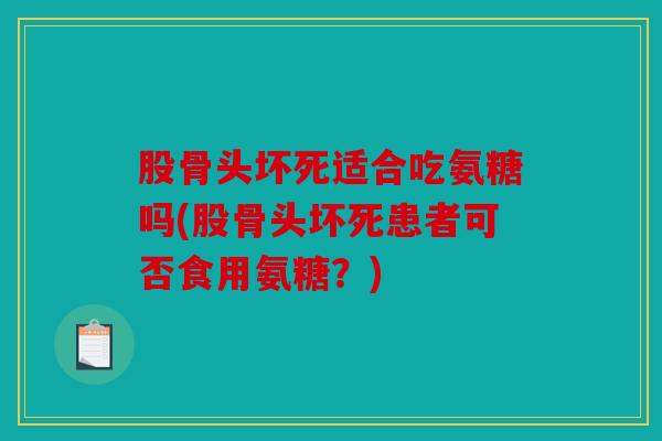 股骨头坏死适合吃氨糖吗(股骨头坏死患者可否食用氨糖？)