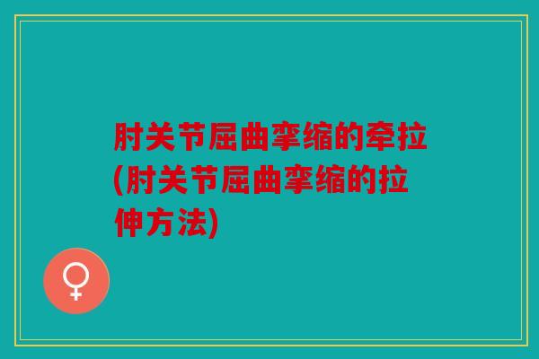 肘关节屈曲挛缩的牵拉(肘关节屈曲挛缩的拉伸方法)