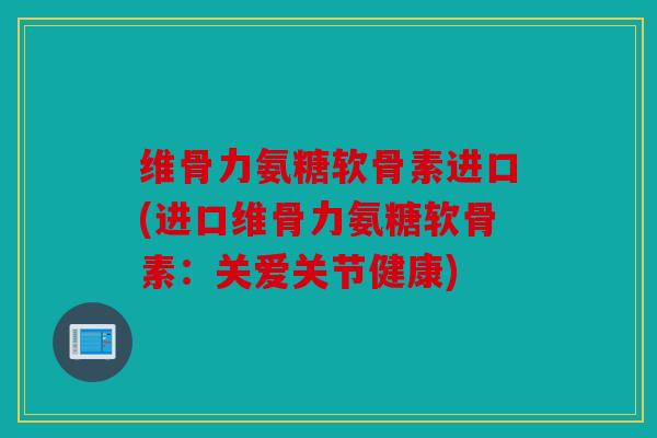 维骨力氨糖软骨素进口(进口维骨力氨糖软骨素：关爱关节健康)