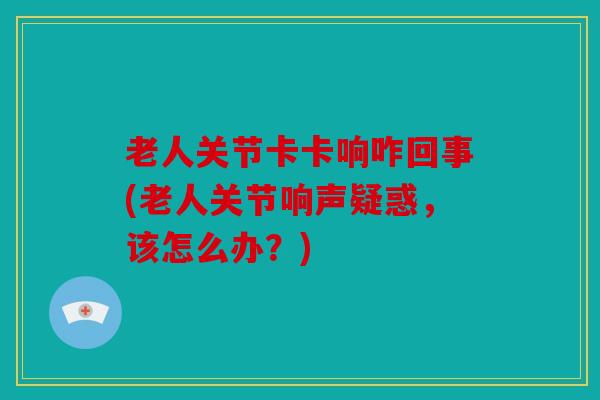 老人关节卡卡响咋回事(老人关节响声疑惑，该怎么办？)