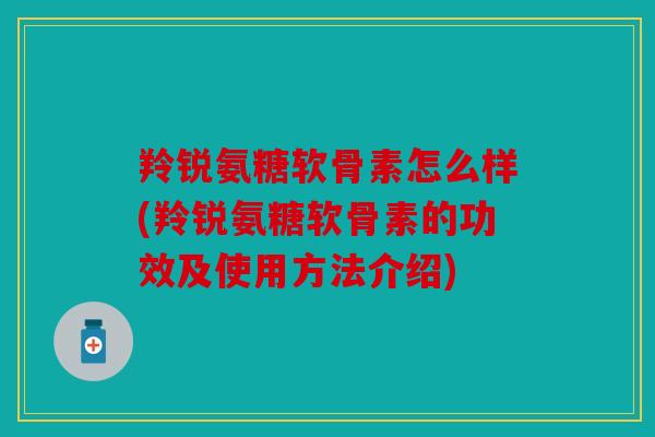 羚锐氨糖软骨素怎么样(羚锐氨糖软骨素的功效及使用方法介绍)