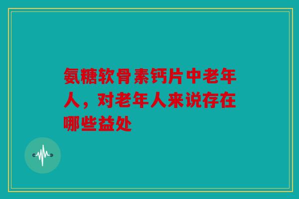 氨糖软骨素钙片中老年人，对老年人来说存在哪些益处？