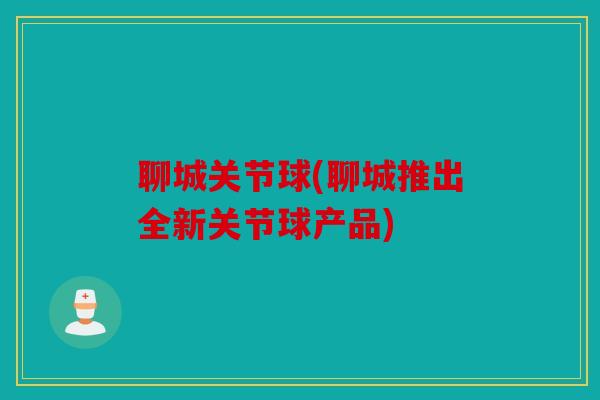 聊城关节球(聊城推出全新关节球产品)