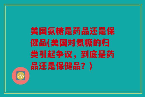 美国氨糖是药品还是保健品(美国对氨糖的归类引起争议，到底是药品还是保健品？)