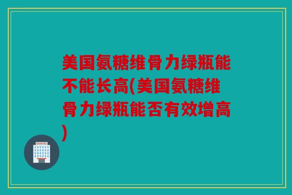 美国氨糖维骨力绿瓶能不能长高(美国氨糖维骨力绿瓶能否有效增高)