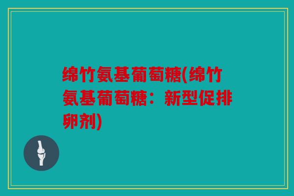绵竹氨基葡萄糖(绵竹氨基葡萄糖：新型促排卵剂)