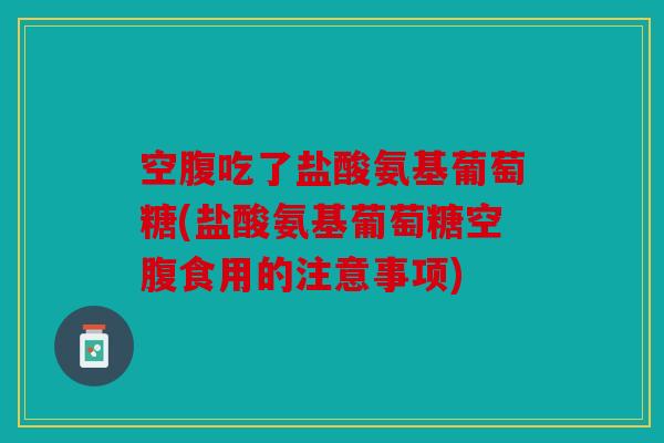 空腹吃了盐酸氨基葡萄糖(盐酸氨基葡萄糖空腹食用的注意事项)