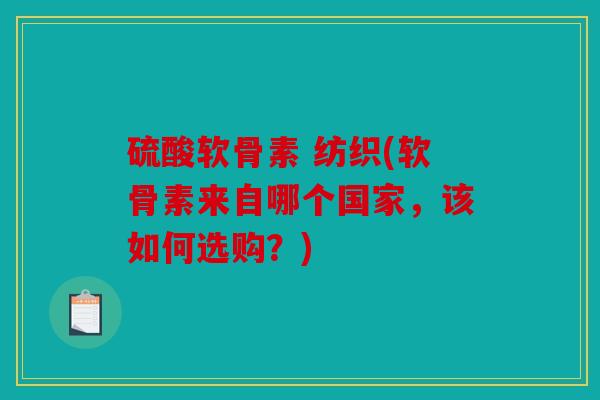 硫酸软骨素 纺织(软骨素来自哪个国家，该如何选购？)
