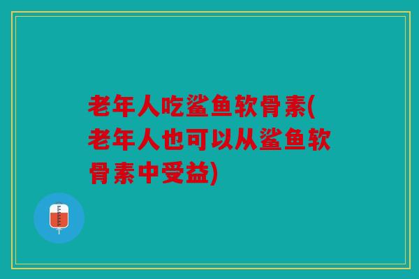 老年人吃鲨鱼软骨素(老年人也可以从鲨鱼软骨素中受益)