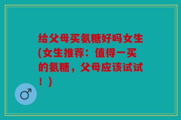 给父母买氨糖好吗女生(女生推荐：值得一买的氨糖，父母应该试试！)